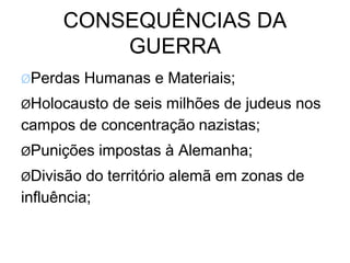 CONSEQUÊNCIAS DA
GUERRA
ØPerdas Humanas e Materiais;
ØHolocausto de seis milhões de judeus nos
campos de concentração nazistas;
ØPunições impostas à Alemanha;
ØDivisão do território alemã em zonas de
influência;
 