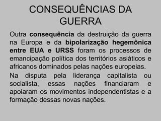 CONSEQUÊNCIAS DA
GUERRA
Outra consequência da destruição da guerra
na Europa e da bipolarização hegemônica
entre EUA e URSS foram os processos de
emancipação política dos territórios asiáticos e
africanos dominados pelas nações europeias.
Na disputa pela liderança capitalista ou
socialista, essas nações financiaram e
apoiaram os movimentos independentistas e a
formação dessas novas nações.
 