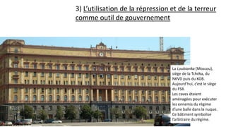 3) L’utilisation de la répression et de la terreur
comme outil de gouvernement
La Loubianka (Moscou),
siège de la Tchéka, du
NKVD puis du KGB.
Aujourd’hui, c’est le siège
du FSB.
Les caves étaient
aménagées pour exécuter
les ennemis du régime
d’une balle dans la nuque.
Ce bâtiment symbolise
l’arbitraire du régime.
 