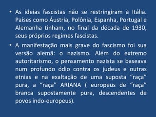 As ideias fascistas não se restringiram à Itália. Países como Áustria, Polônia, Espanha, Portugal e Alemanha tinham, no final da década de 1930, seus próprios regimes fascistas. A manifestação mais grave do fascismo foi sua versão alemã: o nazismo. Além do extremo autoritarismo, o pensamento nazista se baseava num profundo ódio contra os judeus e outras etnias e na exaltação de uma suposta “raça” pura, a “raça” ARIANA ( europeus de “raça” branca supostamente pura, descendentes de povos indo-europeus). 