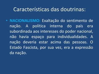 Características das doutrinas: NACIONALISMO:   Exaltação do sentimento de nação. A política interna do país era subordinada aos interesses do poder nacional, não havia espaço para individualidades. A nação deveria estar acima das pessoas. O Estado Fascista, por sua vez, era a expressão da nação. 