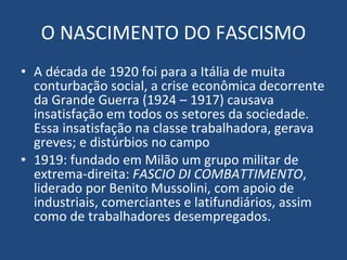 O NASCIMENTO DO FASCISMO A década de 1920 foi para a Itália de muita conturbação social, a crise econômica decorrente da Grande Guerra (1924 – 1917) causava insatisfação em todos os setores da sociedade. Essa insatisfação na classe trabalhadora, gerava greves; e distúrbios no campo 1919: fundado em Milão um grupo militar de extrema-direita:  FASCIO DI COMBATTIMENTO , liderado por Benito Mussolini, com apoio de industriais, comerciantes e latifundiários, assim como de trabalhadores desempregados. 