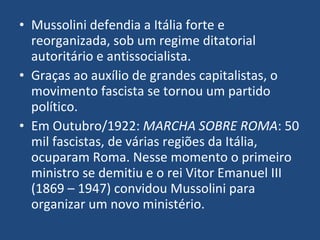 Mussolini defendia a Itália forte e reorganizada, sob um regime ditatorial autoritário e antissocialista.  Graças ao auxílio de grandes capitalistas, o movimento fascista se tornou um partido político. Em Outubro/1922:  MARCHA SOBRE ROMA : 50 mil fascistas, de várias regiões da Itália, ocuparam Roma. Nesse momento o primeiro ministro se demitiu e o rei Vitor Emanuel III (1869 – 1947) convidou Mussolini para organizar um novo ministério. 