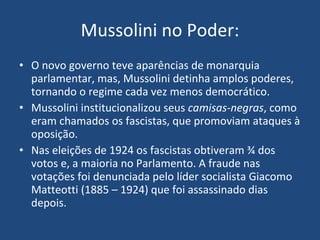 Mussolini no Poder: O novo governo teve aparências de monarquia parlamentar, mas, Mussolini detinha amplos poderes, tornando o regime cada vez menos democrático. Mussolini institucionalizou seus  camisas-negras , como eram chamados os fascistas, que promoviam ataques à oposição. Nas eleições de 1924 os fascistas obtiveram ¾ dos votos e, a maioria no Parlamento. A fraude nas votações foi denunciada pelo líder socialista Giacomo Matteotti (1885 – 1924) que foi assassinado dias depois. 