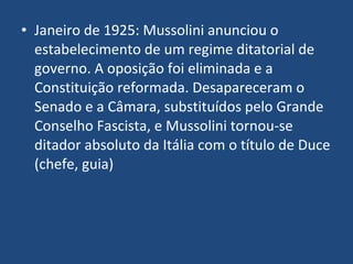Janeiro de 1925: Mussolini anunciou o estabelecimento de um regime ditatorial de governo. A oposição foi eliminada e a Constituição reformada. Desapareceram o Senado e a Câmara, substituídos pelo Grande Conselho Fascista, e Mussolini tornou-se ditador absoluto da Itália com o título de Duce (chefe, guia) 