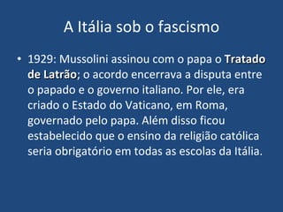 A Itália sob o fascismo 1929: Mussolini assinou com o papa o  Tratado de Latrão ; o acordo encerrava a disputa entre o papado e o governo italiano. Por ele, era criado o Estado do Vaticano, em Roma, governado pelo papa. Além disso ficou estabelecido que o ensino da religião católica seria obrigatório em todas as escolas da Itália. 