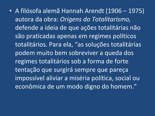 A filósofa alemã Hannah Arendt (1906 – 1975) autora da obra:  Origens do Totalitarismo,  defende a ideia de que ações totalitárias não são praticadas apenas em regimes políticos totalitários. Para ela, “as soluções totalitárias podem muito bem sobreviver a queda dos regimes totalitários sob a forma de forte tentação que surgirá sempre que pareça impossível aliviar a miséria política, social ou econômica de um modo digno do homem.” 