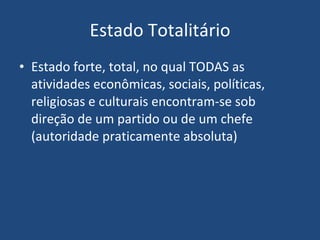 Estado Totalitário Estado forte, total, no qual TODAS as atividades econômicas, sociais, políticas, religiosas e culturais encontram-se sob direção de um partido ou de um chefe (autoridade praticamente absoluta) 