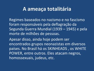 A ameaça totalitária Regimes baseados no nazismo e no fascismo foram responsáveis pela deflagração da Segunda Guerra Mundial (1939 – 1945) e pela morte de milhões de pessoas. Apesar disso, ainda hoje podem ser encontrados grupos neonazistas em diversos países. No Brasil há os SKINHEADS , os WHITE POWER, entre outros. Eles atacam negros, homossexuais, judeus, etc. 