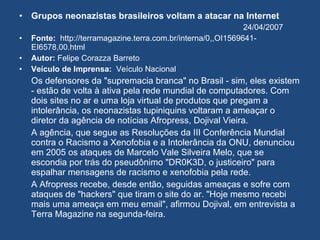 Grupos neonazistas brasileiros voltam a atacar na Internet 24/04/2007 Fonte:   http://terramagazine.terra.com.br/interna/0,,OI1569641-EI6578,00.html Autor:  Felipe Corazza Barreto Veículo de Imprensa:   Veículo Nacional Os defensores da "supremacia branca" no Brasil - sim, eles existem - estão de volta à ativa pela rede mundial de computadores. Com dois sites no ar e uma loja virtual de produtos que pregam a intolerância, os neonazistas tupiniquins voltaram a ameaçar o diretor da agência de notícias Afropress, Dojival Vieira. A agência, que segue as Resoluções da III Conferência Mundial contra o Racismo a Xenofobia e a Intolerância da ONU, denunciou em 2005 os ataques de Marcelo Vale Silveira Melo, que se escondia por trás do pseudônimo "DR0K3D, o justiceiro" para espalhar mensagens de racismo e xenofobia pela rede. A Afropress recebe, desde então, seguidas ameaças e sofre com ataques de "hackers" que tiram o site do ar. "Hoje mesmo recebi mais uma ameaça em meu email", afirmou Dojival, em entrevista a Terra Magazine na segunda-feira. 