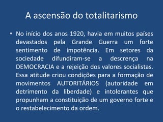 A ascensão do totalitarismo No início dos anos 1920, havia em muitos países devastados pela Grande Guerra um forte sentimento de impotência. Em setores da sociedade difundiram-se a descrença na DEMOCRACIA e a rejeição dos valores socialistas. Essa atitude criou condições para a formação de movimentos AUTORITÁRIOS (autoridade em detrimento da liberdade) e intolerantes que propunham a constituição de um governo forte e o restabelecimento da ordem. 
