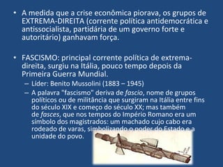 A medida que a crise econômica piorava, os grupos de EXTREMA-DIREITA (corrente política antidemocrática e antissocialista, partidária de um governo forte e autoritário) ganhavam força. FASCISMO: principal corrente política de extrema-direita, surgiu na Itália, pouco tempo depois da Primeira Guerra Mundial. Líder: Benito Mussolini (1883 – 1945) A palavra "fascismo" deriva de  fascio , nome de grupos políticos ou de militância que surgiram na Itália entre fins do século XIX e começo do século XX; mas também de  fasces , que nos tempos do Império Romano era um símbolo dos magistrados: um machado cujo cabo era rodeado de varas, simbolizando o poder do Estado e a unidade do povo. 