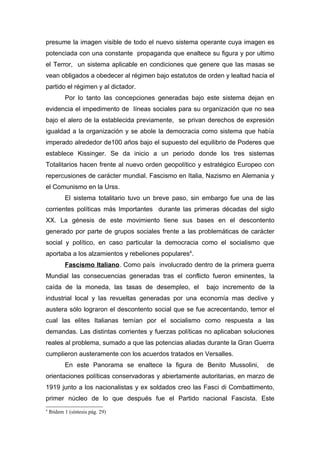 presume la imagen visible de todo el nuevo sistema operante cuya imagen es
potenciada con una constante propaganda que enaltece su figura y por ultimo
el Terror, un sistema aplicable en condiciones que genere que las masas se
vean obligados a obedecer al régimen bajo estatutos de orden y lealtad hacia el
partido el régimen y al dictador.
           Por lo tanto las concepciones generadas bajo este sistema dejan en
evidencia el impedimento de líneas sociales para su organización que no sea
bajo el alero de la establecida previamente, se privan derechos de expresión
igualdad a la organización y se abole la democracia como sistema que había
imperado alrededor de100 años bajo el supuesto del equilibrio de Poderes que
establece Kissinger. Se da inicio a un periodo donde los tres sistemas
Totalitarios hacen frente al nuevo orden geopolítico y estratégico Europeo con
repercusiones de carácter mundial. Fascismo en Italia, Nazismo en Alemania y
el Comunismo en la Urss.
           El sistema totalitario tuvo un breve paso, sin embargo fue una de las
corrientes políticas más Importantes durante las primeras décadas del siglo
XX. La génesis de este movimiento tiene sus bases en el descontento
generado por parte de grupos sociales frente a las problemáticas de carácter
social y político, en caso particular la democracia como el socialismo que
aportaba a los alzamientos y rebeliones populares4.
           Fascismo Italiano. Como país involucrado dentro de la primera guerra
Mundial las consecuencias generadas tras el conflicto fueron eminentes, la
caída de la moneda, las tasas de desempleo, el           bajo incremento de la
industrial local y las revueltas generadas por una economía mas declive y
austera sólo lograron el descontento social que se fue acrecentando, temor el
cual las elites Italianas temían por el socialismo como respuesta a las
demandas. Las distintas corrientes y fuerzas políticas no aplicaban soluciones
reales al problema, sumado a que las potencias aliadas durante la Gran Guerra
cumplieron austeramente con los acuerdos tratados en Versalles.
           En este Panorama se enaltece la figura de Benito Mussolini,       de
orientaciones políticas conservadoras y abiertamente autoritarias, en marzo de
1919 junto a los nacionalistas y ex soldados creo las Fasci di Combattimento,
primer núcleo de lo que después fue el Partido nacional Fascista. Este
4
    Ibídem 1 (síntesis pág. 29)
 