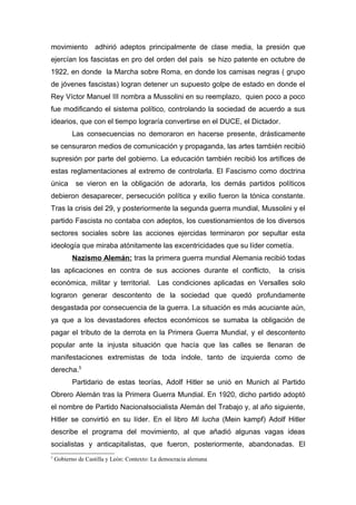 movimiento         adhirió adeptos principalmente de clase media, la presión que
ejercían los fascistas en pro del orden del país se hizo patente en octubre de
1922, en donde la Marcha sobre Roma, en donde los camisas negras ( grupo
de jóvenes fascistas) logran detener un supuesto golpe de estado en donde el
Rey Víctor Manuel III nombra a Mussolini en su reemplazo, quien poco a poco
fue modificando el sistema político, controlando la sociedad de acuerdo a sus
idearios, que con el tiempo lograría convertirse en el DUCE, el Dictador.
           Las consecuencias no demoraron en hacerse presente, drásticamente
se censuraron medios de comunicación y propaganda, las artes también recibió
supresión por parte del gobierno. La educación también recibió los artífices de
estas reglamentaciones al extremo de controlarla. El Fascismo como doctrina
única       se vieron en la obligación de adorarla, los demás partidos políticos
debieron desaparecer, persecución política y exilio fueron la tónica constante.
Tras la crisis del 29, y posteriormente la segunda guerra mundial, Mussolini y el
partido Fascista no contaba con adeptos, los cuestionamientos de los diversos
sectores sociales sobre las acciones ejercidas terminaron por sepultar esta
ideología que miraba atónitamente las excentricidades que su líder cometía.
           Nazismo Alemán: tras la primera guerra mundial Alemania recibió todas
las aplicaciones en contra de sus acciones durante el conflicto,         la crisis
económica, militar y territorial. Las condiciones aplicadas en Versalles solo
lograron generar descontento de la sociedad que quedó profundamente
desgastada por consecuencia de la guerra. La situación es más acuciante aún,
ya que a los devastadores efectos económicos se sumaba la obligación de
pagar el tributo de la derrota en la Primera Guerra Mundial, y el descontento
popular ante la injusta situación que hacía que las calles se llenaran de
manifestaciones extremistas de toda índole, tanto de izquierda como de
derecha.5
           Partidario de estas teorías, Adolf Hitler se unió en Munich al Partido
Obrero Alemán tras la Primera Guerra Mundial. En 1920, dicho partido adoptó
el nombre de Partido Nacionalsocialista Alemán del Trabajo y, al año siguiente,
Hitler se convirtió en su líder. En el libro Mi lucha (Mein kampf) Adolf Hitler
describe el programa del movimiento, al que añadió algunas vagas ideas
socialistas y anticapitalistas, que fueron, posteriormente, abandonadas. El
5
    Gobierno de Castilla y León: Contexto: La democracia alemana
 
