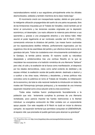 nacionalsocialismo reclutó a sus seguidores principalmente entre los oficiales
desmovilizados, soldados y también miembros de la clase media baja.6
        El movimiento creció con insospechada rapidez, debido en gran parte a
la inteligente utilización propagandista del sueño de una patria recuperada, libre
de las limitaciones impuestas por el Tratado de Versalles; creció también por el
temor al comunismo y las tensiones sociales originadas por la depresión
económica y el desempleo. Los nazis utilizaron la violencia para eliminar a sus
oponentes y, gracias a una propaganda atractiva y una táctica hábil, Hitler
asumió el poder legalmente al ser nombrado canciller del III Reich (1933),
comenzando entonces la dictadura del partido. Las masas fueron cautivadas
por los espectaculares desfiles militares, perfectamente organizados; por los
sugestivos ritos de las asambleas del partido y por efectivos lemas acerca de la
grandeza del país. Todos los ciudadanos eran minuciosamente controlados por
la Gestapo, la temida policía secreta. El nazismo ocultó su naturaleza
despiadada y antidemocrática tras una confusa filosofía en la que se
mezclaban las evocaciones a la tradición romántica de una Alemania "bárbara"
pero vital, el culto y la exaltación de la fuerza como manifestación, el desprecio
por los ideales democráticos, vistos como señal evidente de debilidad y de
escasa virilidad, la exaltación racista del pueblo alemán, destinado a destruir y
a sustituir a las otras razas, inferiores y decadentes, y temas políticos más
concretos como la polémica en torno al Tratado de Versalles, la militarización
de la economía y de toda la vida nacional mediante la introducción en todos los
niveles del Führerprinzip (principio jerárquico), y la necesidad de una inmensa
expansión industrial como única solución ante la crisis económica. 7
        Todas estas medidas fueron predisponiendo favorablemente a la
población que veía           lentamente cumplirse la promesa de una Alemania
revitalizada, poco parecía importar las fuertes restricciones a la libertad
individual. La energética conducción de Hitler contaba con un sorprendente
apoyo popular. Con este respaldo el III Reich no dudó en iniciar la ofensiva
campaña de expansión territorial que permitiera conquistar el LEBENSRAUM,
el espacio vital, que precisaba el pueblo germano para alcanzar su grandeza8


6
  En, Biografiayvidas.com http://www.biografiasyvidas.com/monografia/hitler/nazismo.htm
7
  Ibídem 6
8
  Ibídem 1 pág. 34
 