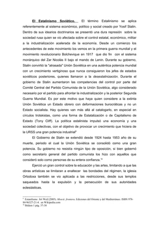 El    Estalinismo        Soviético.          El    término      Estalinismo       se    aplica
referentemente al sistema económico, político y social creado por Yosif Stalin.
Dentro de sus idearios doctrinarios se presentó una dura represión sobre la
sociedad rusa quien se vio afectada sobre el control estatal, económico, militar
a la industrialización acelerada de la economía. Desde un comienzo los
antecedentes de este movimiento los vemos en la primera guerra mundial y el
movimiento revolucionario Bolchevique en 1917 que dio fin con el sistema
monárquico del Zar Nicolás II bajo el mando de Lenin. Durante su gobierno,
Stalin convirtió la "atrasada" Unión Soviética en una auténtica potencia mundial
con un crecimiento vertiginoso que nunca consiguieron los jefes de estados
soviéticos posteriores, quienes llamaron a la desestalinización. Durante el
gobierno de Stalin aumentaron las competencias del control por parte del
Comité Central del Partido Comunista de la Unión Soviética, algo considerado
necesario por el partido para afrontar la industrialización y la posterior Segunda
Guerra Mundial. Es por este motivo que haya quien considere a la extinta
Unión Soviética un Estado obrero con deformaciones burocráticas y no un
Estado socialista. Hay quienes van más allá al catalogarlo, en especial en
círculos trotskistas, como una forma de Estatalización o de Capitalismo de
Estado (Tony Cliff). La política estalinista impulsó una economía y una
sociedad colectivas, con el objetivo de provocar un crecimiento que hiciera de
la URSS una gran potencia industrial9
        El Gobierno de Stalin se extendió desde 1924 hasta 1953 año de su
muerte, periodo el cual la Unión Soviética se consolidó como una gran
potencia. Su gobierno no resistía ningún tipo de oposición, si bien gobernó
como secretario general del partido comunista los hizo con aquellos que
consideró solo como personas de su entera confianza.10
        Ejerció un gran control sobre la educación y las artes, limitando a que las
obras artísticas se limitaran a enaltecer las bondades del régimen, la iglesia
Ortodoxa también se vio aplicada a las restricciones, desde sus templos
saqueados hasta la expulsión y la persecución de sus autoridades
eclesiásticas.


9
   Estanilismo Jirí Weil (2005). Moscú: frontera. Ediciones del Oriente y del Mediterráneo. ISBN 978-
84-96327-21-4. en Wikipedia.com
10
   Ibídem 1 pág. 37-38
 