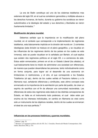 La era de Stalin constituyo así uno de los sistemas totalitarios mas
extensos del siglo XX, en el cual se cometieron genocidios y múltiples abusos a
los derechos humanos, de hecho, durante su gobierno los soviéticos se vieron
subordinados a la ideología del estado y sus derechos y libertades se vieron
fuertemente limitados.11


Modificación del plano mundial.

         Debemos señalar que la importancia en la modificación del plano
mundial, en el contexto que corresponde a la implementación de regimenes
totalitarios, esta básicamente implícita en la división del mundo en 2 corrientes
ideológicas (esta división se traduce en el plano geográfico, y se visualiza en
las influencias de los regimenes dentro de los países en los cuales se esta
inmersa), esto se puede visualizar en lo señalado por Bertein, el cual explica
que existen dos regimenes políticos en el siglo XX, o a comienzos de este.
Estos están enmarcados; primero en el de un Estado Liberal (los aliados), el
cual básicamente tiene la misión de administrar una sociedad con diferencias,
de manera que puedan desarrollarse las personas, tanto individualmente como
en forma conjunta, para lograr así el desarrollo de una economía sin
limitaciones ni restricciones, y el otro, el que corresponde a los Estados
Totalitarios (el eje), dentro de los cuales señala al Fascismo italiano y a la
Alemania nazi, señalando diferencias y similitudes, este ultimo concepto esta
enmarcado en la importancia de la asimilación por parte del pueblo, de crear un
espíritu de sacrificio con el fin de afianzar una comunidad nacionalista. Las
diferencias de estos dos regimenes esta dada en las distintas concepciones de
Estado, en Italia es el instrumento todo poderoso, el cual                             debe estar por
enzima de los intereses individuales, en cambio en Alemania es visto como
solo un instrumento de los objetivos raciales, dentro de los cuales se enmarcan
el ideal de una raza perfecta.12




Influencias en los procesos históricos y guerras mundiales.

11
  Ibídem 1 pág. 38
12
   Berstein, Los regimenes políticos del silo XX. En: J. Gonzáles, Historia del Mundo Contemporáneo, Edit.
Edebe, Barcelona 2002, p. 181.
 