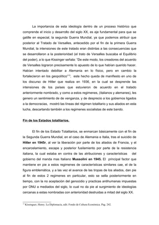 La importancia de esta ideología dentro de un proceso histórico que
comprende el inicio y desarrollo del siglo XX, es eje fundamental para que se
gatille en especial, la segunda Guerra Mundial, ya que podemos atribuir que
posterior al Tratado de Versalles, antecedido por el fin de la primera Guerra
Mundial, la intensiones de este tratado eran distintas a las consecuencias que
se desarrollaron a la posterioridad (el trato de Versalles buscaba el Equilibrio
del poder), a lo que Kissinger señala: “De este modo, los creadores del acuerdo
de Versalles lograron precisamente lo apuesto de lo que habían querido hacer.
Habían intentado debilitar a Alemania en lo físico, pero en cambio la
fortalecieron en los geopolítico”13, este hecho queda de manifiesto en uno de
los discurso de Hitler que realiza en 1936, en la cual se desprende las
intensiones de los países que estuvieron de acuerdo en el tratado
anteriormente nombrado, y como a estos regimenes, (italianos y alemanes), les
genero un sentimiento de de venganza, y de desprecio a los gobiernos ligados
a la democracias, mostró las líneas del régimen totalitario y sus aliados en esta
lucha, descartando también a los regimenes socialistas de este bando.


Fin de los Estados totalitarios.


           El fin de los Estado Totalitarios, se enmarcan básicamente con el fin de
la Segunda Guerra Mundial, en el caso de Alemania e Italia, tras el suicidio de
Hitler en 1945r, al ver la liberación por parte de los aliados de Francia, y el
encarcelamiento, escape y posterior fusilamiento por parte de la resistencia
italiana, la cual estaba en contra de las atribuciones y características             del
gobierno del manda mas Italiano Mussolini en 1945. El principal factor que
mantiene en pie a estos regimenes de características similares cae, el de la
figura emblemática, y a las vez el avance de las tropas de los aliados, dan pie
al fin de estos 2 regimenes en particular, esto se sella posteriormente en
tiempo, con la no aceptación del genocidio y practicas antihumanas impuestas
por ONU a mediados del siglo, lo cual no da pie al surgimiento de ideologías
cercanas a estas nombradas con anterioridad destruidas a mitad del siglo XX.


13
     Kissinguer, Henry. La Diplomacia, edit. Fondo de Cultura Económica. Pag. 242.
 