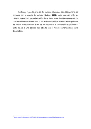 En lo que respecta al fin de del régimen Stalinista, este básicamente se
enmarca con la muerte de su líder (Stalin , 1953), junto con esto el fin su
dictadura personal, su socialización de la tierra y planificación económica, la
cual estaba enmarada en una política de auto-abastecimiento (estas políticas
se habían instaurado con el fin de dar respuesta al Liberalismo Capitalista).14
Esto da pie a una política mas abierta con el mundo enmarcándose en la
Guerra Fría.




14
     http://historia1imagen.cl/2007/09/11/la-segunda-guerra-mundial-y-la-guerra-fria/
 