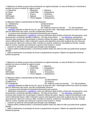 1--Relacione os líderes ao país onde aconteceram os regimes fascistas ,no caso do Brasil só o movimento:e
também ao nome e símbolo do regime no país
( 1) Alemanha                 ( ) Mussolini.     ( )Nazismo
(2) Brasil                   ( ) Adolf Hitler    ( )Integralismo
(3) Itália-                   ( )Franco           ( )Fascismo
(4)Portugal--                 ( )Salazar          ( )Franquismo
(5)Espanha -                  ( ) Plínio Salgado ( )Salazarismo

2--Relacione idéias e características do Nazi-fascismo:
(1) Totalitarismo-                              (2) Nacionalismo:
(3) Militarismo:                                 (4) Censura:
(5)- Propaganda:                                (6)- Violência contra as minorias:     (7)- Anti-socialismo:
 ( )ideologia baseada na idéia de que só o que é do país tem valor. Valorização extrema da cultura do próprio
país em detrimento das outras, que são consideradas inferiores.
 ( ) os jovens eram treinados e preparados fisicamente para a guerra.
 ( )Defendiam amplamente o capitalismo, tanto que obtiveram apoio político e financeiro de banqueiros, ricos
comerciantes e industriais alemães e italianos. (4) Culto à força física: ( )na Alemanha, perseguiram,
enviaram para campos de concentração e mataram milhões de judeus, ciganos, negros,homossexuais e até
mesmo deficientes físicos. Hitler e Mussolini usaram este dispositivo para coibir qualquer tipo de crítica aos
seus governos. Nenhuma notícia ou idéia, contrária ao sistema, poderia ser veiculadas em jornais, revistas,
rádio ou cinema. Aqueles que criticavam o governo eram presos e mortos.
( )usavam os meios de comunicação para divulgar suas ideologias.
( )regime político antidemocrático e concentrava poderes totais nas mãos do líder que podia tomar qualquer
decisão
( )altos investimentos na produção de armas e equipamentos de guerra. Objetivo de expansão territorial
através de guerras.



1--Relacione os líderes ao país onde aconteceram os regimes fascistas ,no caso do Brasil só o movimento:e
também ao nome e símbolo do regime no país
( 1) Alemanha                 ( ) Mussolini.     ( )Nazismo
(2) Brasil                   ( ) Adolf Hitler    ( )Integralismo
(3) Itália-                   ( )Franco           ( )Fascismo
(4)Portugal--                 ( )Salazar          ( )Franquismo
(5)Espanha -                  ( ) Plínio Salgado ( )Salazarismo

2--Relacione idéias e características do Nazi-fascismo:
(1) Totalitarismo-                                    (2) Nacionalismo:
(3) Militarismo:                                     (4) Censura:
(5)- Propaganda:                                     (6)- Violência contra as minorias: (7)- Anti-socialismo:
 ( )ideologia baseada na idéia de que só o que é do país tem valor. Valorização extrema da cultura do próprio
país em detrimento das outras, que são consideradas inferiores.
 ( ) os jovens eram treinados e preparados fisicamente para a guerra.
 ( )Defendiam amplamente o capitalismo, tanto que obtiveram apoio político e financeiro de banqueiros, ricos
comerciantes e industriais alemães e italianos. (4) Culto à força física: ( )na Alemanha, perseguiram,
enviaram para campos de concentração e mataram milhões de judeus, ciganos, negros,homossexuais e até
mesmo deficientes físicos. Hitler e Mussolini usaram este dispositivo para coibir qualquer tipo de crítica aos
seus governos. Nenhuma notícia ou idéia, contrária ao sistema, poderia ser veiculadas em jornais, revistas,
rádio ou cinema. Aqueles que criticavam o governo eram presos e mortos.
( )usavam os meios de comunicação para divulgar suas ideologias.
( )regime político antidemocrático e concentrava poderes totais nas mãos do líder que podia tomar qualquer
decisão
( )altos investimentos na produção de armas e equipamentos de guerra. Objetivo de expansão territorial
através de guerras.
 