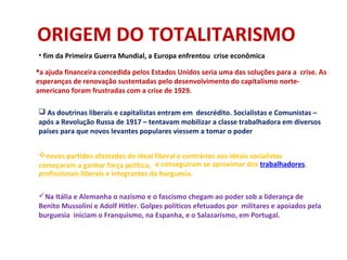 ORIGEM DO TOTALITARISMO
• fim da Primeira Guerra Mundial, a Europa enfrentou crise econômica
a ajuda financeira concedida pelos Estados Unidos seria uma das soluções para a crise. As
esperanças de renovação sustentadas pelo desenvolvimento do capitalismo norte-
americano foram frustradas com a crise de 1929.
 As doutrinas liberais e capitalistas entram em descrédito. Socialistas e Comunistas –
após a Revolução Russa de 1917 – tentavam mobilizar a classe trabalhadora em diversos
países para que novos levantes populares viessem a tomar o poder
. e conseguiram se aproximar dos trabalhadores,
profissionais liberais e integrantes da burguesia.
novos partidos afastados do ideal liberal e contrários aos ideais socialistas
começaram a ganhar força política,
Na Itália e Alemanha o nazismo e o fascismo chegam ao poder sob a liderança de
Benito Mussolini e Adolf Hitler. Golpes políticos efetuados por militares e apoiados pela
burguesia iniciam o Franquismo, na Espanha, e o Salazarismo, em Portugal.
 