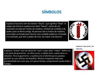 SÍMBOLOS
A palavra fascismo vem do italiano "fascio", que significa "feixe". A
origem do termo é a palavra em latim "fasces", nome de um
machado cercado por hastes de madeira, símbolo de unidade e de
poder justo na Roma antiga. As pessoas são as hastes de madeira,
amarradas ao Estado para formar uma unidade poderosa. O Estado
é o machado, que tem o poder de criar, de impor e de destruir.
A palavra "ariano" vem do sânscrito "arya" e quer dizer "nobre". Refere-se
a um povo de guerreiros : os olhos azuis, o cabelo loiro, a pele clara e a
robustez. Para os guerreiros a suástica era o talismã que os ajudava
garantir as suas vitórias nas batalhas. Muitos comparam toda esta
grandiosidade aos nazis que, em pouco tempo, conquistaram quase toda a
Europa.
A palavra "ariano" vem do sânscrito "arya" e quer dizer "nobre". Refere-se
a um povo de guerreiros : os olhos azuis, o cabelo loiro, a pele clara e a
robustez. Para os guerreiros a suástica era o talismã que os ajudava
garantir as suas vitórias nas batalhas. Muitos comparam toda esta
grandiosidade aos nazis que, em pouco tempo, conquistaram quase toda a
Europa.
suástica é "boa sorte", do
sânscrito,
 