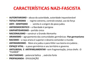 CARACTERÍSTICAS NAZI-FASCISTA
• AUTORITARISMO – abuso da autoridade, autoridade inquestionável
• TOTALITARISMO - regime extremo, controle estatal, uso da força
• ANTI - SEMITISMO - semita é a origem do povo judeu
• ANTIDEMOCRÁTICO – a liberdade é perigosa
• UNIPARTIDARISMO – partido único
• NACIONALISMO – construir a Grande Alemanha
• ARIANISMO – agrupamento das comunidades germânicas- Pan germanismo
• RACISMO – a raça ariana é superior e deveria comandar o mundo
• ANTIMARXISMO - Marx era judeu e para Hitler sua teoria era judaica .
• ESPAÇO VITAL - o povo germânico e seu território e governo
• ANTILIBERAL E ANTIPARLAMENTAR –sem fragmentação, único chefe : O
“FUHRER’’
• MILITARISMO - potencial bélico , exército forte
• PROPAGANDA - DIVULGAÇÃO
 