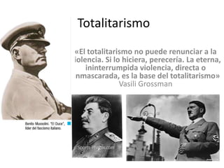 Totalitarismo
«El totalitarismo no puede renunciar a la
violencia. Si lo hiciera, perecería. La eterna,
ininterrumpida violencia, directa o
enmascarada, es la base del totalitarismo»
Vasili Grossman

 