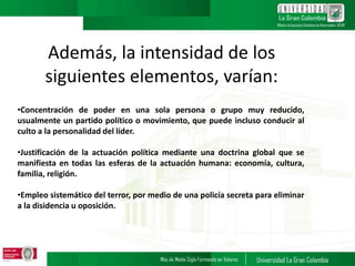 Además, la intensidad de los
siguientes elementos, varían:
•Concentración de poder en una sola persona o grupo muy reducido,
usualmente un partido político o movimiento, que puede incluso conducir al
culto a la personalidad del líder.
•Justificación de la actuación política mediante una doctrina global que se
manifiesta en todas las esferas de la actuación humana: economía, cultura,
familia, religión.
•Empleo sistemático del terror, por medio de una policía secreta para eliminar
a la disidencia u oposición.
 