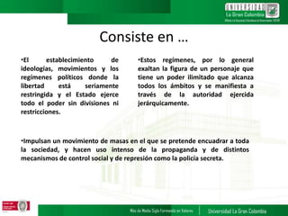 Consiste en …
•El establecimiento de
ideologías, movimientos y los
regímenes políticos donde la
libertad está seriamente
restringida y el Estado ejerce
todo el poder sin divisiones ni
restricciones.
•Estos regímenes, por lo general
exaltan la figura de un personaje que
tiene un poder ilimitado que alcanza
todos los ámbitos y se manifiesta a
través de la autoridad ejercida
jerárquicamente.
•Impulsan un movimiento de masas en el que se pretende encuadrar a toda
la sociedad, y hacen uso intenso de la propaganda y de distintos
mecanismos de control social y de represión como la policía secreta.
 