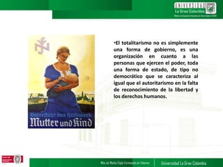 •El totalitarismo no es simplemente
una forma de gobierno, es una
organización en cuanto a las
personas que ejercen el poder, toda
una forma de estado, de tipo no
democrático que se caracteriza al
igual que el autoritarismo en la falta
de reconocimiento de la libertad y
los derechos humanos.
 