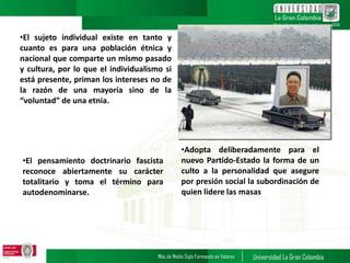 •El sujeto individual existe en tanto y
cuanto es para una población étnica y
nacional que comparte un mismo pasado
y cultura, por lo que el individualismo si
está presente, priman los intereses no de
la razón de una mayoría sino de la
“voluntad” de una etnia.
•El pensamiento doctrinario fascista
reconoce abiertamente su carácter
totalitario y toma el término para
autodenominarse.
•Adopta deliberadamente para el
nuevo Partido-Estado la forma de un
culto a la personalidad que asegure
por presión social la subordinación de
quien lidere las masas
 