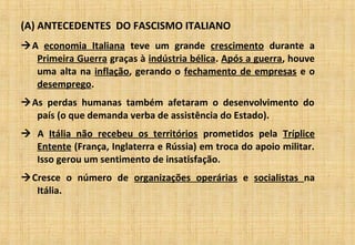 (A) ANTECEDENTES DO FASCISMO ITALIANO
A economia Italiana teve um grande crescimento durante a
Primeira Guerra graças à indústria bélica. Após a guerra, houve
uma alta na inflação, gerando o fechamento de empresas e o
desemprego.
As perdas humanas também afetaram o desenvolvimento do
país (o que demanda verba de assistência do Estado).
 A Itália não recebeu os territórios prometidos pela Tríplice
Entente (França, Inglaterra e Rússia) em troca do apoio militar.
Isso gerou um sentimento de insatisfação.
Cresce o número de organizações operárias e socialistas na
Itália.
 