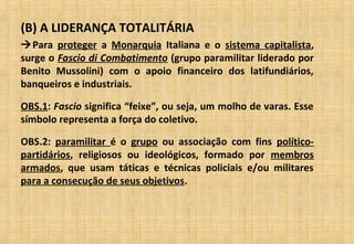(B) A LIDERANÇA TOTALITÁRIA
Para proteger a Monarquia Italiana e o sistema capitalista,
surge o Fascio di Combatimento (grupo paramilitar liderado por
Benito Mussolini) com o apoio financeiro dos latifundiários,
banqueiros e industriais.
OBS.1: Fascio significa “feixe”, ou seja, um molho de varas. Esse
símbolo representa a força do coletivo.
OBS.2: paramilitar é o grupo ou associação com fins político-
partidários, religiosos ou ideológicos, formado por membros
armados, que usam táticas e técnicas policiais e/ou militares
para a consecução de seus objetivos.
 
 