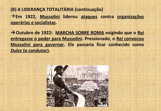 (B) A LIDERANÇA TOTALITÁRIA (continuação)
Em 1922, Mussolini liderou ataques contra organizações
operárias e socialistas.
Outubro de 1922: MARCHA SOBRE ROMA exigindo que o Rei
entregasse o poder para Mussolini. Pressionado, o Rei convocou
Mussolini para governar. Ele passaria ficar conhecido como
Dulce (o condutor).
 
 