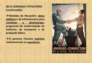 (B) A LIDERANÇA TOTALITÁRIA
(continuação)
Medidas de Mussolini: obras
públicas e de infraestrutura para
combater o desemprego,
programas de modernização da
indústria, do transporte e da
produção bélica.
O governo Fascista reprimia
violentamente os opositores.
 
