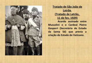 Tratado de São João de
Latrão
(Tratado de Latrão,
11 de fev. 1929)
          Acordo assinado entre
Mussolini e o Cardeal Pietro
Gasparri (Secretário de Estado
da Santa Sé) que previa a
criação do Estado do Vaticano.
 
