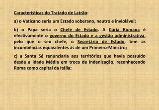 Características do Tratado de Latrão:
a) o Vaticano seria um Estado soberano, neutro e inviolável;
b) o Papa seria o Chefe de Estado. A Cúria Romana é
efectivamente o governo do Estado e a gestão administrativa,
pelo que o seu chefe, o Secretário de Estado, tem as
incumbências equivalentes às de um Primeiro-Ministro;
c) a Santa Sé renunciaria aos territórios que havia possuído
desde a Idade Média em troca de indenização, reconhecendo
Roma como capital da Itália;
 