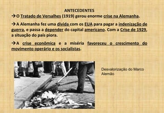 ANTECEDENTES
O Tratado de Versalhes (1919) gerou enorme crise na Alemanha.
A Alemanha fez uma divida com os EUA para pagar a indenização de
guerra, e passa a depender do capital americano. Com a Crise de 1929,
a situação do país piora.
A crise econômica e a miséria favoreceu o crescimento do
movimento operário e os socialistas.
Desvalorização do Marco
Alemão
 