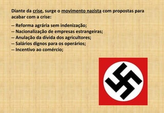 Diante da crise, surge o movimento nazista com propostas para
acabar com a crise:
-- Reforma agrária sem indenização;
-- Nacionalização de empresas estrangeiras;
-- Anulação da dívida dos agricultores;
-- Salários dignos para os operários;
-- Incentivo ao comércio;
 