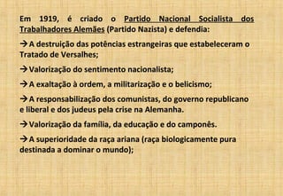 Em 1919, é criado o Partido Nacional Socialista dos
Trabalhadores Alemães (Partido Nazista) e defendia:
A destruição das potências estrangeiras que estabeleceram o
Tratado de Versalhes;
Valorização do sentimento nacionalista;
A exaltação à ordem, a militarização e o belicismo;
A responsabilização dos comunistas, do governo republicano
e liberal e dos judeus pela crise na Alemanha.
Valorização da família, da educação e do camponês.
A superioridade da raça ariana (raça biologicamente pura
destinada a dominar o mundo);
 