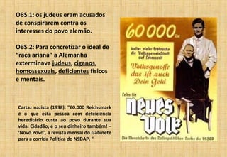 OBS.1: os judeus eram acusados
de conspirarem contra os
interesses do povo alemão.
OBS.2: Para concretizar o ideal de
“raça ariana” a Alemanha
exterminava judeus, ciganos,
homossexuais, deficientes físicos
e mentais.
Cartaz nazista (1938): "60.000 Reichsmark
é o que esta pessoa com defeiciência
hereditário custa ao povo durante sua
vida. Cidadão, é o seu dinheiro também! –
‘Novo Povo’, a revista mensal do Gabinete
para a corrida Política do NSDAP. "
 