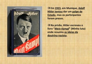Em 1923, em Munique, Adolf
Hitler tentou dar um golpe de
Estado, mas os participantes
foram presos.
Na prisão, Hitler escreveu o
livro “Mein Kampf” (Minha luta)
onde resumiu as ideias da
doutrina nazista.
 