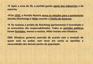  Após a crise de 29, o partido ganha apoio dos industriais e do
exército.
Em 1932, o Partido Nazista vence as eleições para o parlamento
alemão (Reichstag) e Hitler assume a Chefia do Governo.
 Os nazistas o prédio do Reichstag (parlamento) é incendiado e
os comunistas são responsabilizados. Todos os partidos políticos
foram fechados, menos o nazista. Hitler instala uma Ditadura.
OBS: Ditadura: governo exercido de acordo com a vontade de
quem está no poder, sem levar em conta as opiniões e
necessidades das demais partes da população.
 