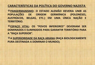 CARACTERÍSTICAS DA POLÍTICA DO GOVERNO NAZISTA
PANGERMANISMO: O ESTADO ALEMÃO DEVERIA UNIR AS
POPULAÇÕES DE ORIGEM GERMÂNICA (POLONESES,
AUSTRÍACOS, BELGAS, ETC.) EM UMA ÚNICA NAÇÃO E
TERRITÓRIO.
ESPAÇO VITAL: OS “POVOS INFERIORES” DEVERIAM SER
DOMINADOS E ELIMINADOS PARA GARANTIR TERRITÓRIO PARA
A “RAÇA SUPERIOR”.
A SUPERIORIDADE DA RAÇA ARIANA (RAÇA BIOLOGICAMENTE
PURA DESTINADA A DOMINAR O MUNDO);
 