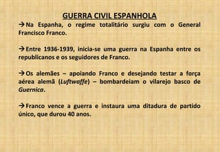 GUERRA CIVIL ESPANHOLA
Na Espanha, o regime totalitário surgiu com o General
Francisco Franco.
Entre 1936-1939, inicia-se uma guerra na Espanha entre os
republicanos e os seguidores de Franco.
Os alemães – apoiando Franco e desejando testar a força
aérea alemã (Luftwaffe) – bombardeiam o vilarejo basco de
Guernica.
Franco vence a guerra e instaura uma ditadura de partido
único, que durou 40 anos.
 