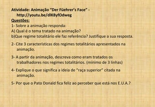 Atividade: Animação “Der Füehrer’s Face” -
http://youtu.be/dlK8yfOdweg
Questões:
1- Sobre a animação responda:
A) Qual é o tema tratado na animação?
b)Que regime totalitário ele faz referência? Justifique a sua resposta.
2- Cite 3 características dos regimes totalitários apresentados na
animação.
3- A partir da animação, descreva como eram tratados os
trabalhadores nos regimes totalitários. (mínimo de 3 linhas)
4- Explique o que significa a ideia de “raça superior” citada na
animação.
5- Por que o Pato Donald fica feliz ao perceber que está nos E.U.A.?
 