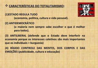  CARACTERÍSTICAS DO TOTALITARISMO:
(1)ESTADO REGULA TUDO
(economia, política, cultura e vida pessoal).
(2) ANTIDEMOCRÁTICO
(a maioria nem sempre sabe escolher o que é melhor
para todos).
(3) ANTILIBERAL (defende que o Estado deve interferir na
economia porque os interesses coletivos são mais importantes
que os individuais = burguesia)
(4) RÍGIDO CONTROLE DAS MENTES, DOS CORPOS E DAS
EMOÇÕES (publicidade, cultura e educação)
 