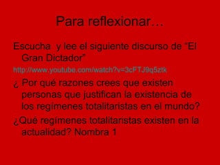 Para reflexionar…
Escucha y lee el siguiente discurso de “El
Gran Dictador”
http://www.youtube.com/watch?v=3cFTJ9q5ztk
¿ Por qué razones crees que existen
personas que justifican la existencia de
los regímenes totalitaristas en el mundo?
¿Qué regímenes totalitaristas existen en la
actualidad? Nombra 1
 
