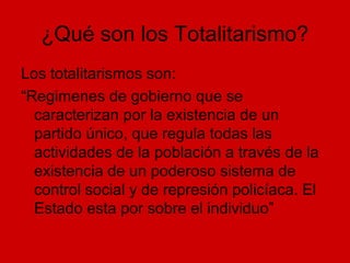 ¿Qué son los Totalitarismo?
Los totalitarismos son:
“Regimenes de gobierno que se
caracterizan por la existencia de un
partido único, que regula todas las
actividades de la población a través de la
existencia de un poderoso sistema de
control social y de represión policíaca. El
Estado esta por sobre el individuo”
 